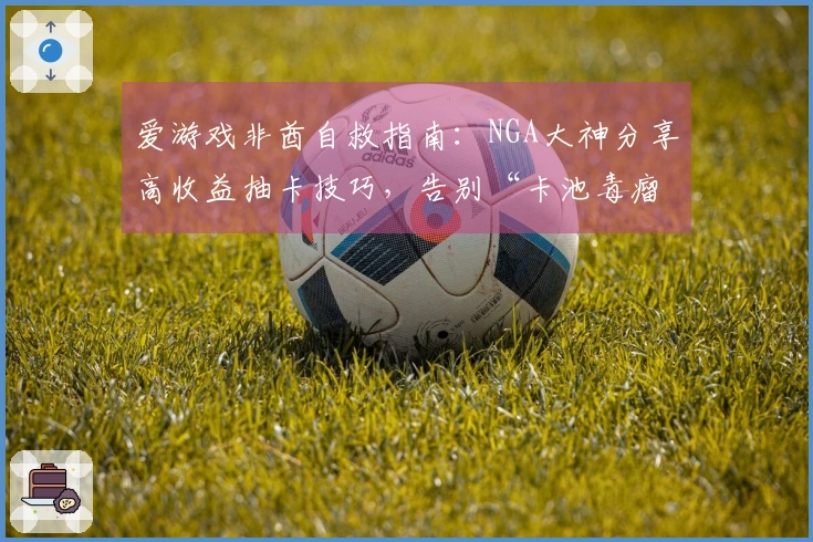 爱游戏非酋自救指南：NGA大神分享高收益抽卡技巧，告别“卡池毒瘤”！