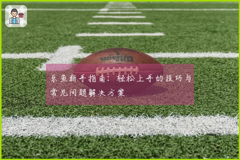 乐鱼新手指南:轻松上手的技巧与常见问题解决方案