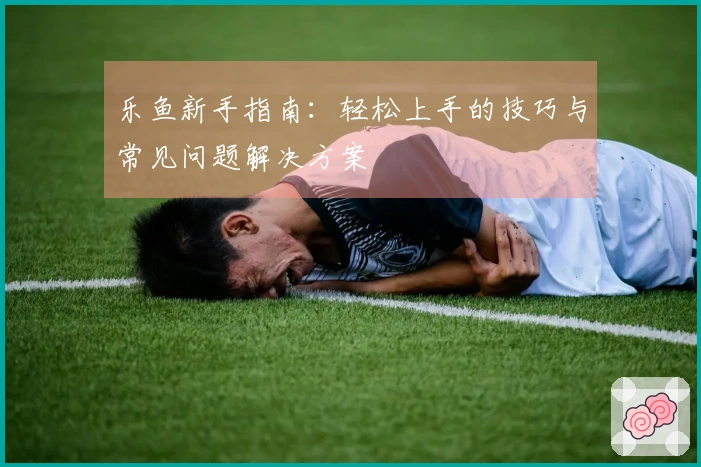 乐鱼新手指南：轻松上手的技巧与常见问题解决方案